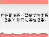 广州司法职业警察学校中职招生(广州司法警校招生)
