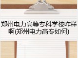 郑州电力高等专科学校咋样啊(郑州电力高专如何)