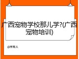 广西宠物学校那儿学?(广西宠物培训)