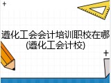 遵化工会会计培训职校在哪(遵化工会计校)