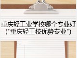 重庆轻工业学校哪个专业好("重庆轻工校优势专业")