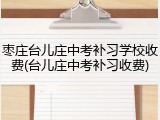 枣庄台儿庄中考补习学校收费(台儿庄中考补习收费)