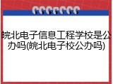 皖北电子信息工程学校是公办吗(皖北电子校公办吗)