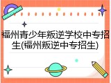 福州青少年叛逆学校中专招生(福州叛逆中专招生)