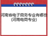 河南省电子商务专业有哪些(河南电商专业)