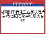 湖南浏阳石化工业学校是大专吗(浏阳石化学校是大专吗)