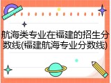 航海类专业在福建的招生分数线(福建航海专业分数线)