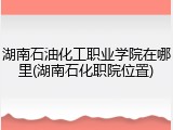 湖南石油化工职业学院在哪里(湖南石化职院位置)