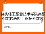 包头轻工职业技术学院高职分数(包头轻工职院分数线)