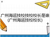 广州海运技校技校校长是谁(广州海运技校校长)