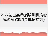 湘西花垣县单招培训机构哪家最好(花垣县单招培训)