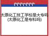 太原化工技工学校是大专吗(太原化工是专科吗)
