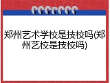 郑州艺术学校是技校吗(郑州艺校是技校吗)