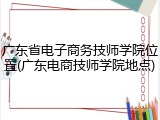 广东省电子商务技师学院位置(广东电商技师学院地点)