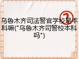 乌鲁木齐司法警官学校是本科嘛("乌鲁木齐司警校本科吗")
