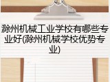 滁州机械工业学校有哪些专业好(滁州机械学校优势专业)
