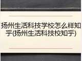 扬州生活科技学校怎么样知乎(扬州生活科技校知乎)