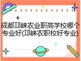 成都邛崃农业职高学校哪个专业好(邛崃农职校好专业)