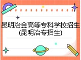 昆明冶金高等专科学校招生(昆明冶专招生)