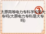 太原高等电力专科学校是大专吗(太原电力专科是大专吗)
