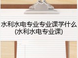 水利水电专业专业课学什么(水利水电专业课)