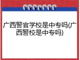 广西警官学校是中专吗(广西警校是中专吗)