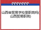 山西省贸易学校是职高吗(山西贸易职高)