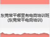 东莞常平哪里有电商培训班(东莞常平电商培训)
