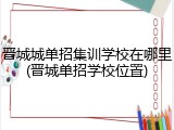 晋城城单招集训学校在哪里(晋城单招学校位置)