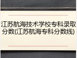 江苏航海技术学校专科录取分数(江苏航海专科分数线)