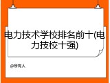 电力技术学校排名前十(电力技校十强)