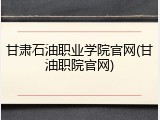 甘肃石油职业学院官网(甘油职院官网)