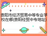 贵阳市经济贸易中等专业学校在哪(贵阳经贸中专地址)