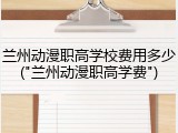 兰州动漫职高学校费用多少("兰州动漫职高学费")