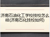 济南石油化工学校技校怎么样(济南石化技校如何)