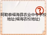 阿勒泰福海县农业中专学校地址(福海农校地址)
