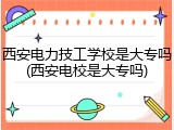 西安电力技工学校是大专吗(西安电校是大专吗)