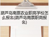 葫芦岛南票农业职高学校怎么报名(葫芦岛南票职高报名)
