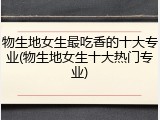 物生地女生最吃香的十大专业(物生地女生十大热门专业)