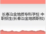 长春冶金地质专科学校 中职招生(长春冶金地质职校)