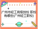 广州市轻工高级技校 职校有哪些(广州轻工职校)