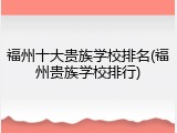 福州十大贵族学校排名(福州贵族学校排行)
