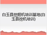 白玉县挖掘机培训基地(白玉县挖机培训)