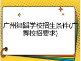 广州舞蹈学校招生条件(广舞校招要求)