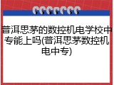 普洱思茅的数控机电学校中专能上吗(普洱思茅数控机电中专)