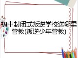初中封闭式叛逆学校送哪里管教(叛逆少年管教)