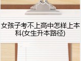 女孩子考不上高中怎样上本科(女生升本路径)