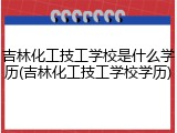 吉林化工技工学校是什么学历(吉林化工技工学校学历)