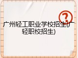 广州轻工职业学校招生(广轻职校招生)
