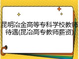 昆明冶金高等专科学校教师待遇(昆冶高专教师薪资)